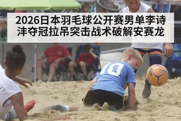 2026日本羽毛球公开赛男单李诗沣夺冠拉吊突击战术破解安赛龙 | j9 game